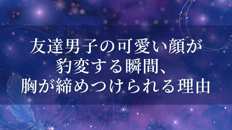 友達男子の可愛い顔が豹変する瞬間、胸が締めつけられる理由