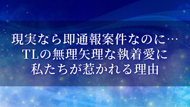 現実なら即通報案件なのに…TLの無理矢理な執着愛に私たちが惹かれる理由